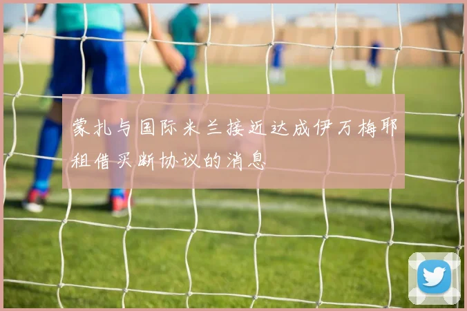 蒙扎与国际米兰接近达成伊万梅耶租借买断协议的消息