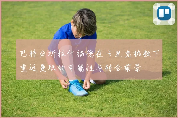 巴特分析拉什福德在卡里克执教下重返曼联的可能性与转会前景