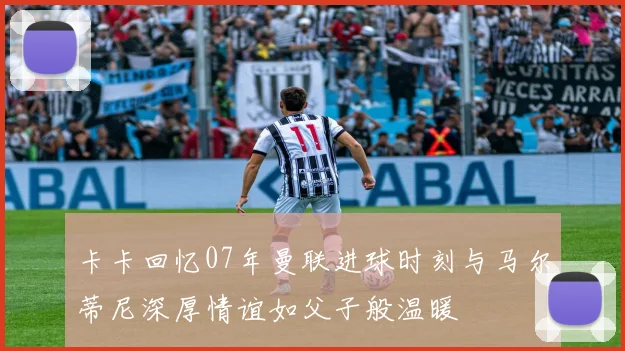 卡卡回忆07年曼联进球时刻与马尔蒂尼深厚情谊如父子般温暖