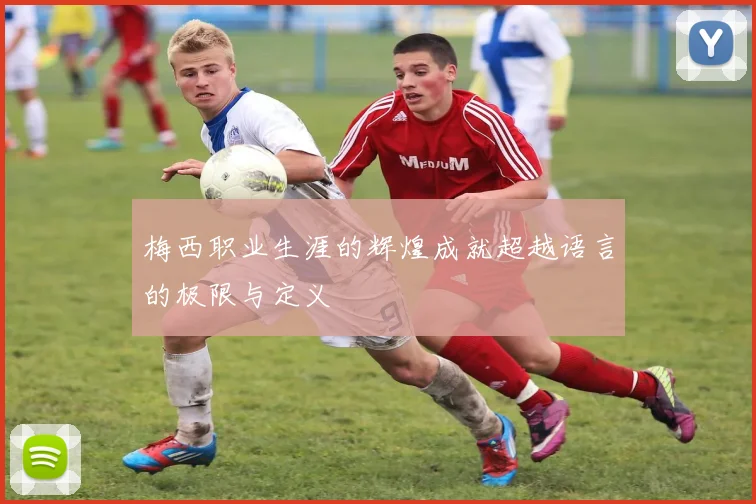 梅西职业生涯的辉煌成就超越语言的极限与定义