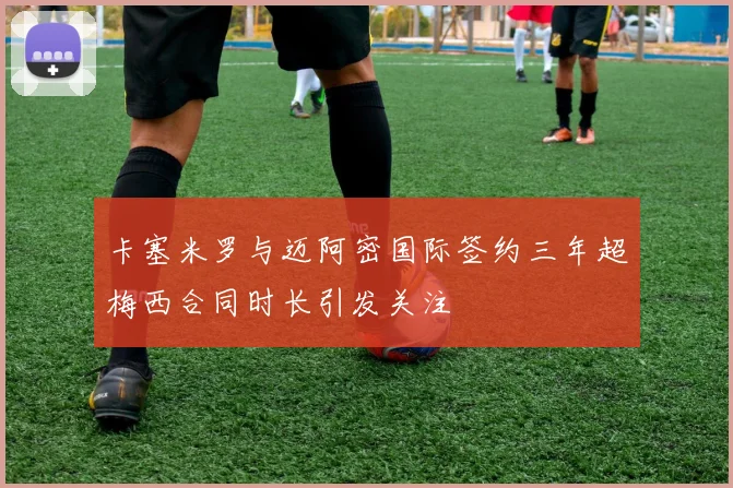 卡塞米罗与迈阿密国际签约三年超梅西合同时长引发关注