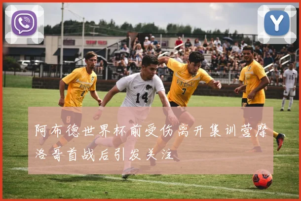 阿布德世界杯前受伤离开集训营摩洛哥首战后引发关注