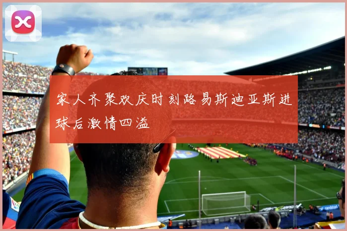 家人齐聚欢庆时刻路易斯迪亚斯进球后激情四溢