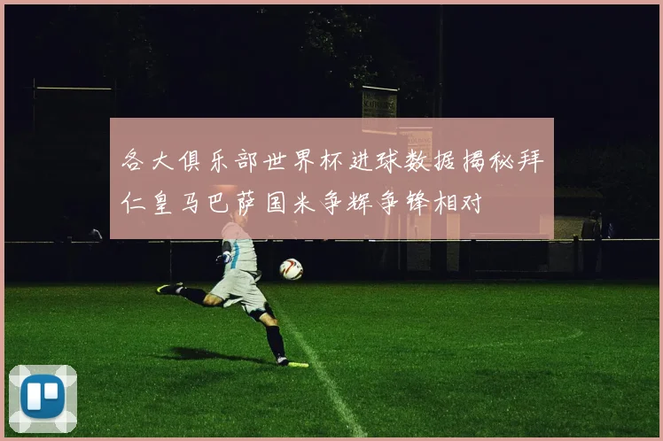 各大俱乐部世界杯进球数据揭秘拜仁皇马巴萨国米争辉争锋相对