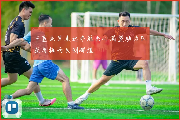 卡塞米罗表达夺冠决心渴望助力队友与梅西共创辉煌