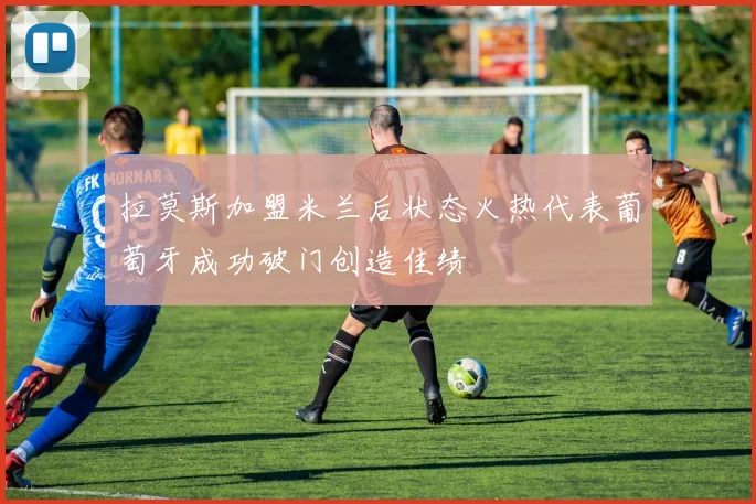 拉莫斯加盟米兰后状态火热代表葡萄牙成功破门创造佳绩