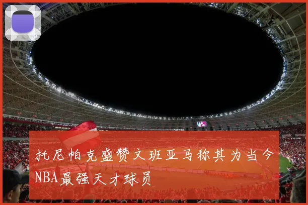 托尼帕克盛赞文班亚马称其为当今NBA最强天才球员