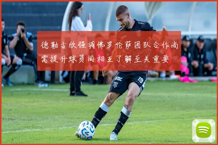 德勒古欣强调佛罗伦萨团队合作尚需提升球员间相互了解至关重要