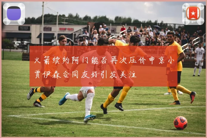 火箭续约阿门能否再次压价申京小贾伊森合同友好引发关注