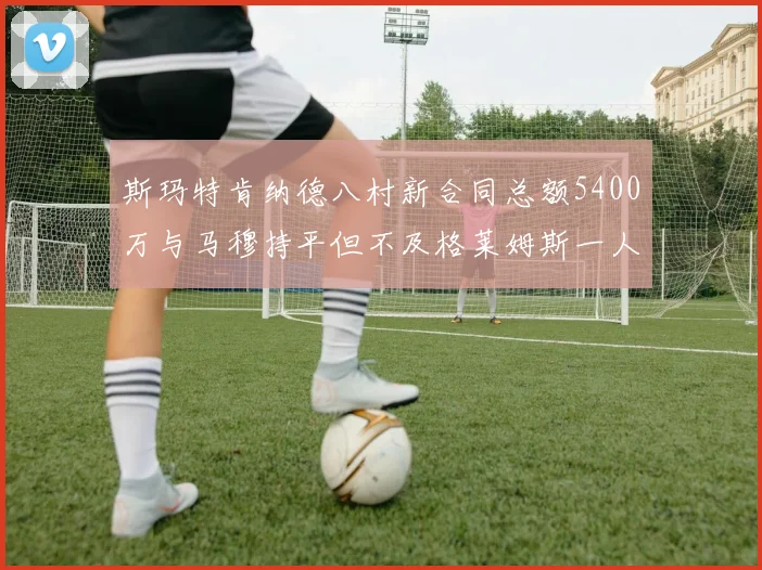 斯玛特肯纳德八村新合同总额5400万与马穆持平但不及格莱姆斯一人