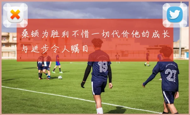 桑顿为胜利不惜一切代价他的成长与进步令人瞩目