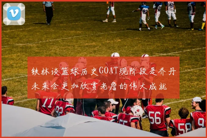 铁林谈篮球历史GOAT现阶段是乔丹未来会更加欣赏老詹的伟大成就