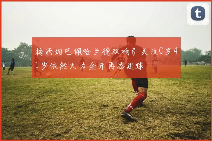 梅西姆巴佩哈兰德双响引关注C罗41岁依然火力全开再添进球