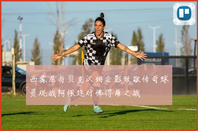 西蒙尼与贝克汉姆合影致敬传奇球员观战阿根廷对佛得角之战
