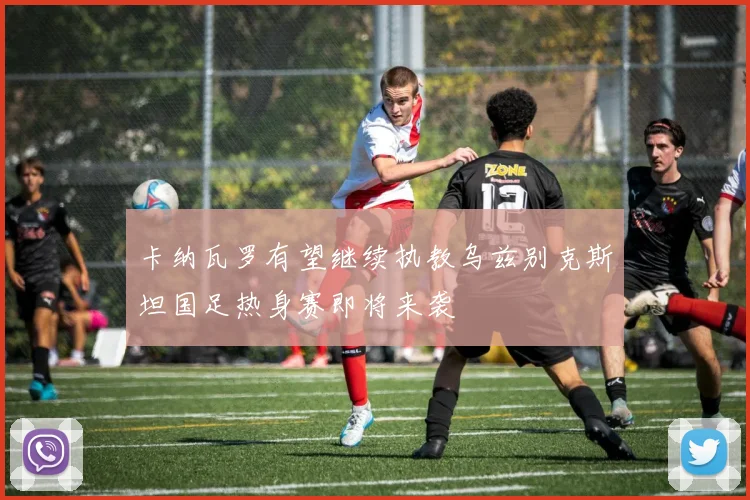 卡纳瓦罗有望继续执教乌兹别克斯坦国足热身赛即将来袭