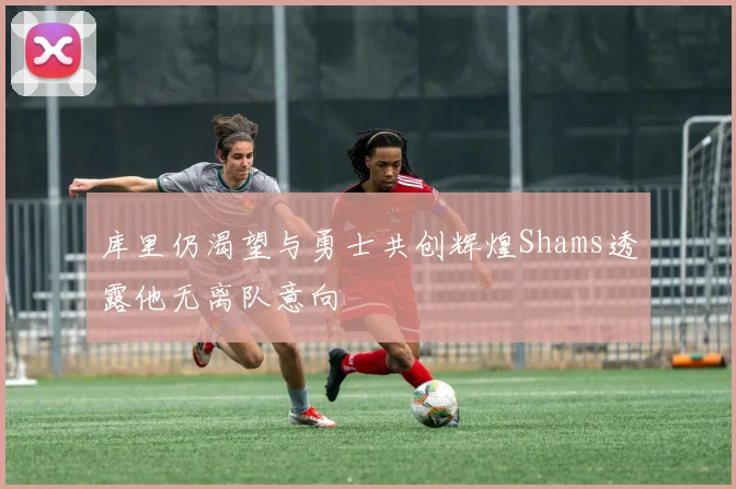 库里仍渴望与勇士共创辉煌Shams透露他无离队意向