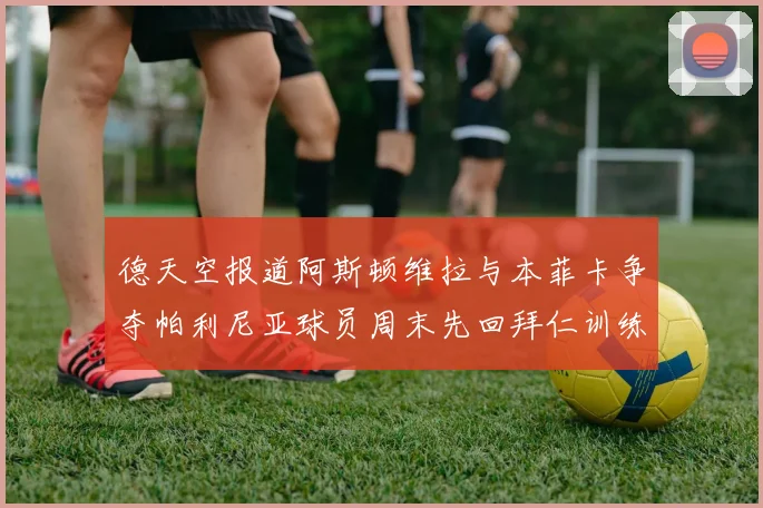 德天空报道阿斯顿维拉与本菲卡争夺帕利尼亚球员周末先回拜仁训练