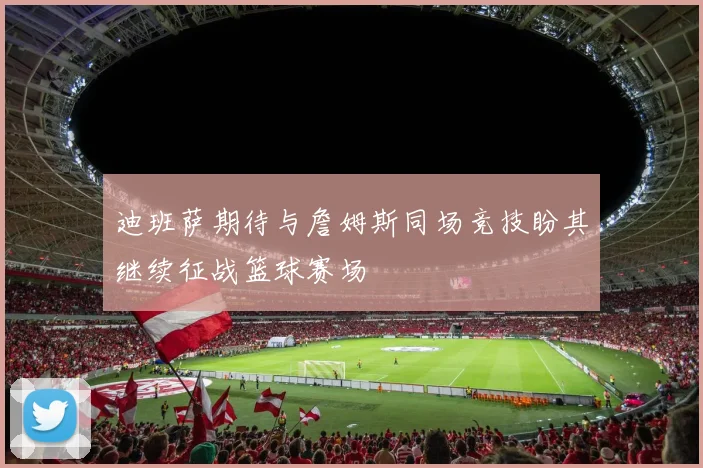 迪班萨期待与詹姆斯同场竞技盼其继续征战篮球赛场