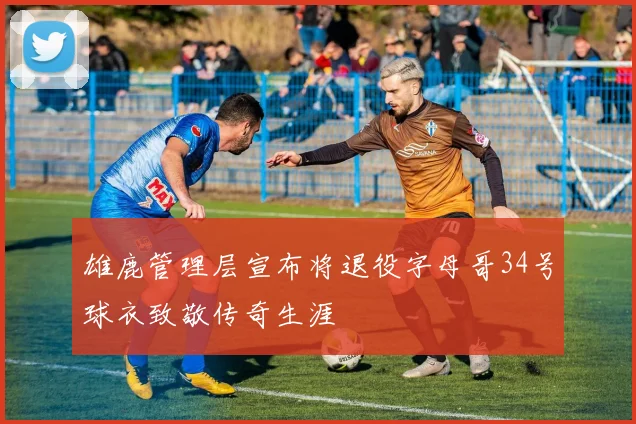 雄鹿管理层宣布将退役字母哥34号球衣致敬传奇生涯