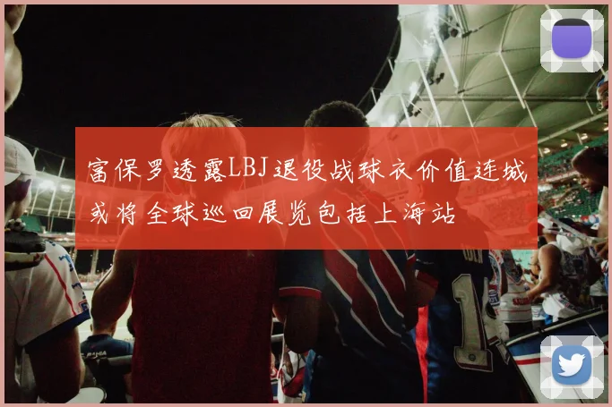 富保罗透露LBJ退役战球衣价值连城或将全球巡回展览包括上海站